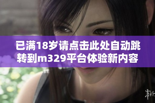 已满18岁请点击此处自动跳转到m329平台体验新内容