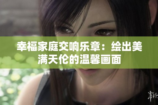 幸福家庭交响乐章：绘出美满天伦的温馨画面