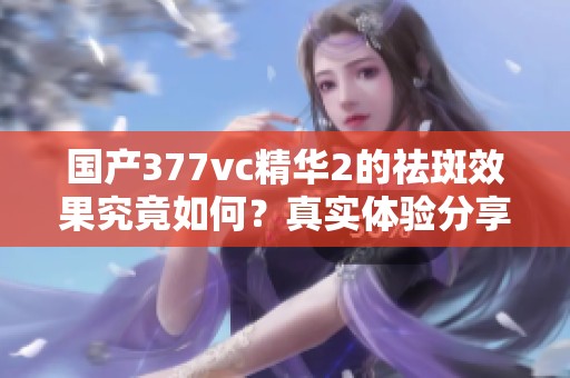 国产377vc精华2的祛斑效果究竟如何？真实体验分享分析