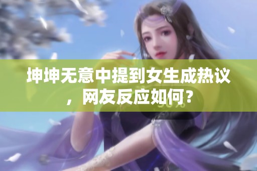 坤坤无意中提到女生成热议，网友反应如何？