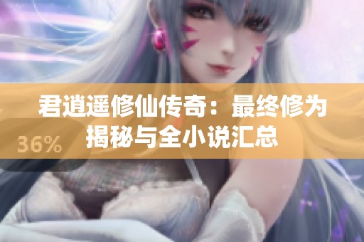 君逍遥修仙传奇：最终修为揭秘与全小说汇总