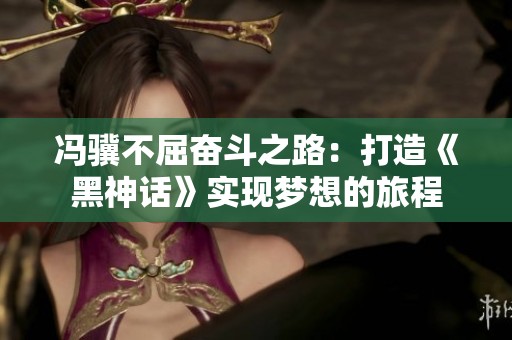 冯骥不屈奋斗之路：打造《黑神话》实现梦想的旅程