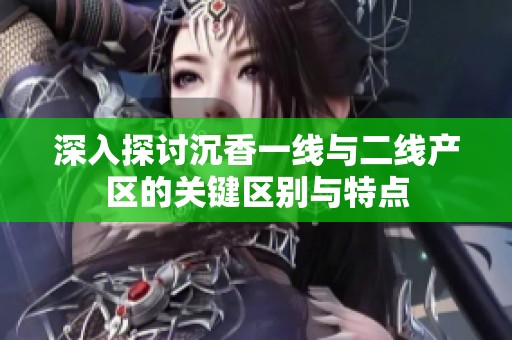 深入探讨沉香一线与二线产区的关键区别与特点