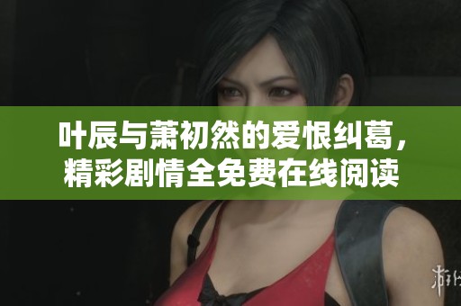 叶辰与萧初然的爱恨纠葛，精彩剧情全免费在线阅读