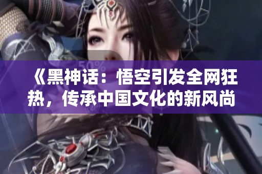 《黑神话：悟空引发全网狂热，传承中国文化的新风尚》