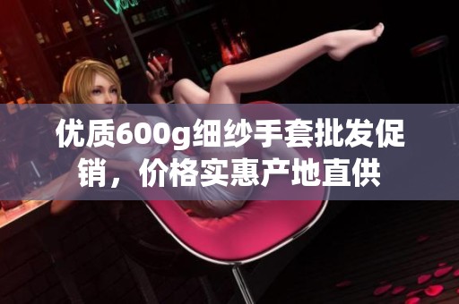 优质600g细纱手套批发促销，价格实惠产地直供