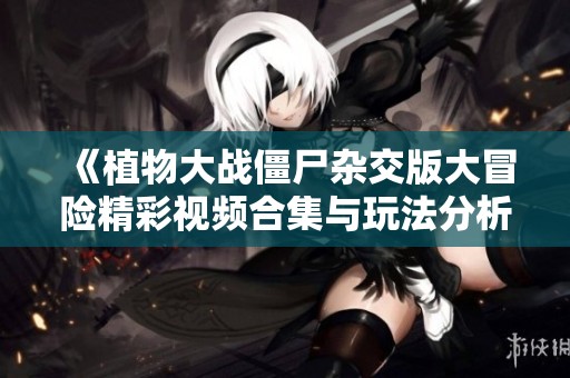《植物大战僵尸杂交版大冒险精彩视频合集与玩法分析》