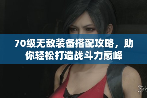 70级无敌装备搭配攻略，助你轻松打造战斗力巅峰