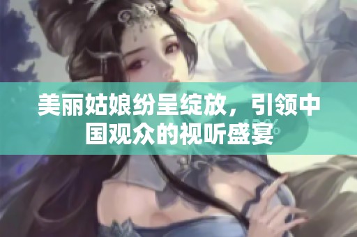 美丽姑娘纷呈绽放，引领中国观众的视听盛宴