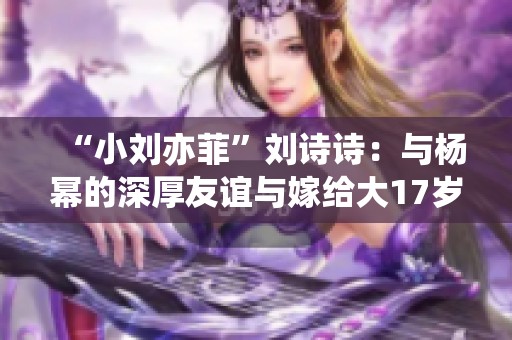 “小刘亦菲”刘诗诗：与杨幂的深厚友谊与嫁给大17岁吴奇隆的美好人生