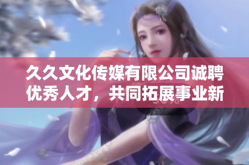 久久文化传媒有限公司诚聘优秀人才，共同拓展事业新篇章