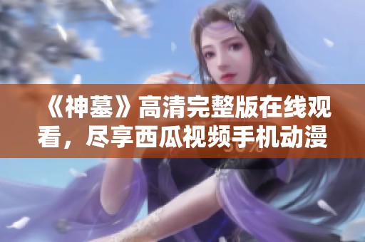 《神墓》高清完整版在线观看，尽享西瓜视频手机动漫精彩内容