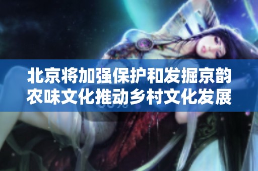 北京将加强保护和发掘京韵农味文化推动乡村文化发展
