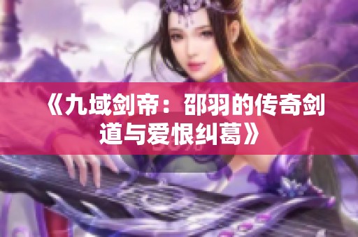 《九域剑帝：邵羽的传奇剑道与爱恨纠葛》