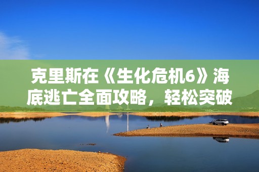 克里斯在《生化危机6》海底逃亡全面攻略，轻松突破难关