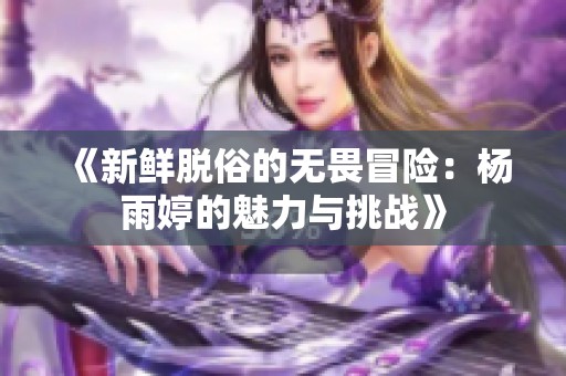 《新鲜脱俗的无畏冒险：杨雨婷的魅力与挑战》