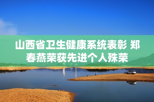 山西省卫生健康系统表彰 郑春燕荣获先进个人殊荣