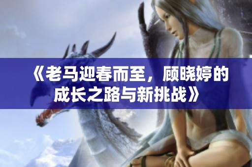《老马迎春而至，顾晓婷的成长之路与新挑战》
