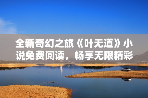 全新奇幻之旅《叶无道》小说免费阅读，畅享无限精彩故事