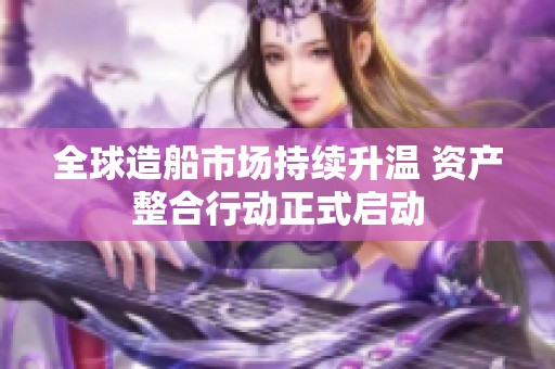 全球造船市场持续升温 资产整合行动正式启动