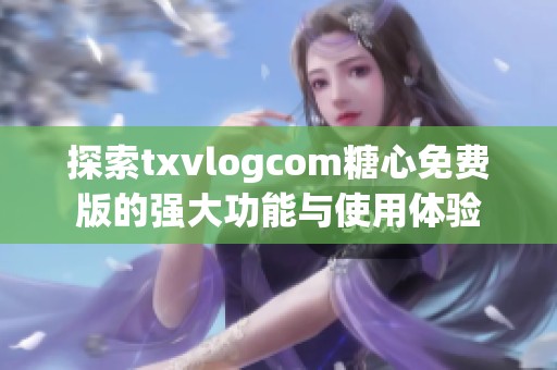 探索txvlogcom糖心免费版的强大功能与使用体验