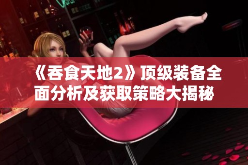 《吞食天地2》顶级装备全面分析及获取策略大揭秘