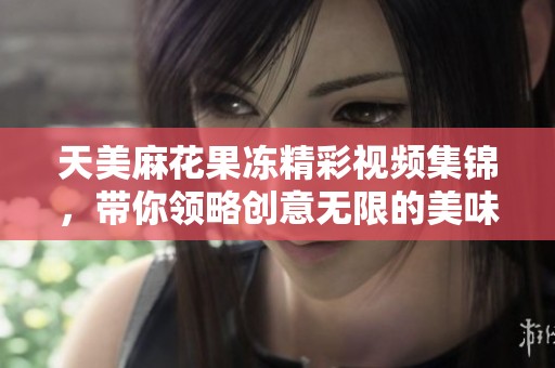 天美麻花果冻精彩视频集锦，带你领略创意无限的美味享受