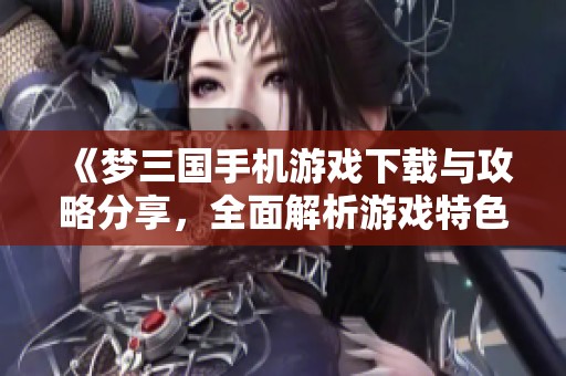 《梦三国手机游戏下载与攻略分享，全面解析游戏特色与玩法》