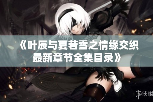 《叶辰与夏若雪之情缘交织最新章节全集目录》