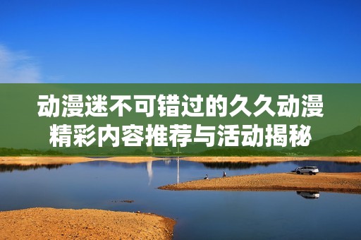 动漫迷不可错过的久久动漫精彩内容推荐与活动揭秘
