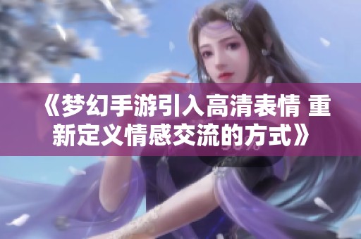 《梦幻手游引入高清表情 重新定义情感交流的方式》