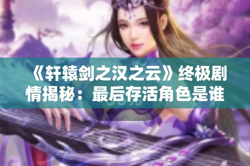 《轩辕剑之汉之云》终极剧情揭秘：最后存活角色是谁？