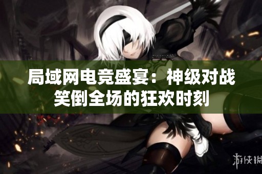 局域网电竞盛宴：神级对战笑倒全场的狂欢时刻