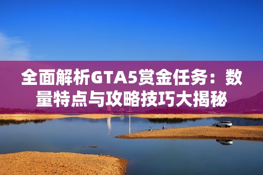 全面解析GTA5赏金任务：数量特点与攻略技巧大揭秘