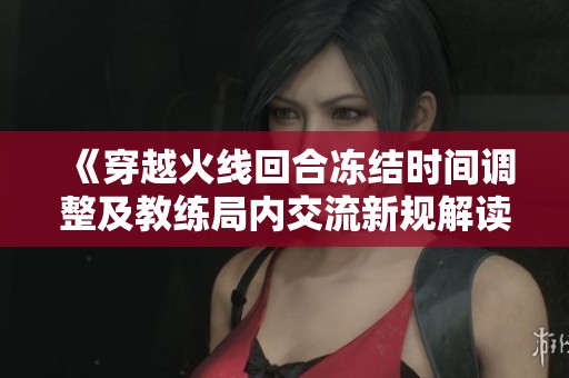 《穿越火线回合冻结时间调整及教练局内交流新规解读》
