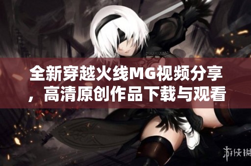 全新穿越火线MG视频分享，高清原创作品下载与观看指南