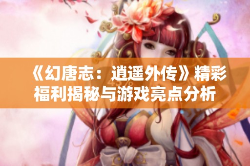 《幻唐志：逍遥外传》精彩福利揭秘与游戏亮点分析