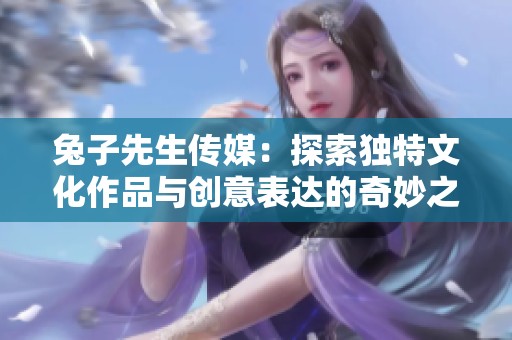 兔子先生传媒：探索独特文化作品与创意表达的奇妙之旅