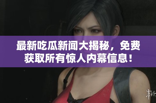 最新吃瓜新闻大揭秘，免费获取所有惊人内幕信息！