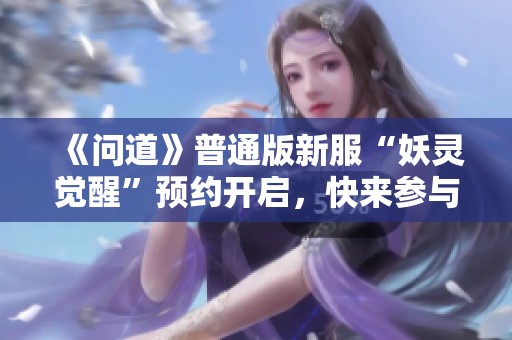 《问道》普通版新服“妖灵觉醒”预约开启，快来参与吧!