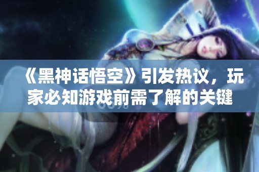 《黑神话悟空》引发热议，玩家必知游戏前需了解的关键点