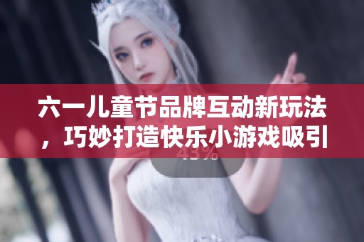 六一儿童节品牌互动新玩法，巧妙打造快乐小游戏吸引小朋友