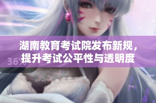 湖南教育考试院发布新规，提升考试公平性与透明度