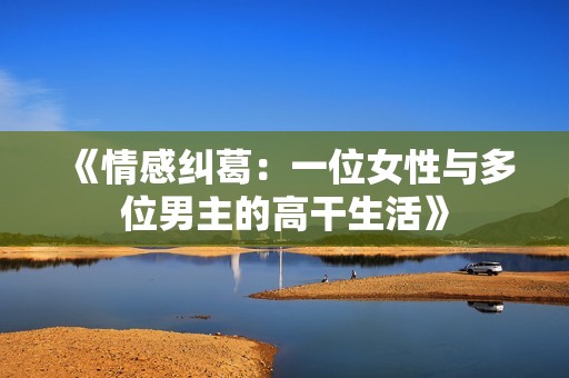 《情感纠葛：一位女性与多位男主的高干生活》
