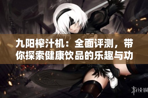 九阳榨汁机：全面评测，带你探索健康饮品的乐趣与功能