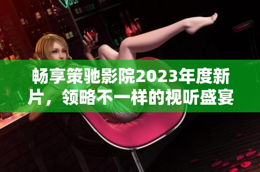 畅享策驰影院2023年度新片，领略不一样的视听盛宴
