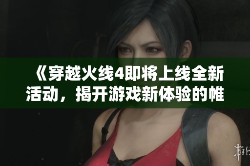 《穿越火线4即将上线全新活动，揭开游戏新体验的帷幕》