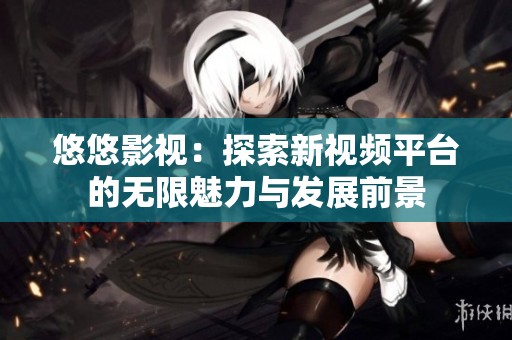 悠悠影视：探索新视频平台的无限魅力与发展前景