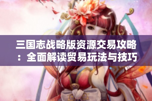 三国志战略版资源交易攻略：全面解读贸易玩法与技巧