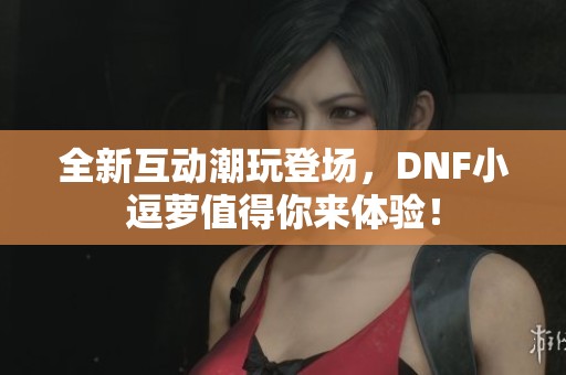 全新互动潮玩登场，DNF小逗萝值得你来体验！